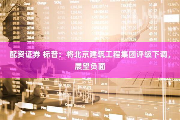 配资证券 标普：将北京建筑工程集团评级下调，展望负面