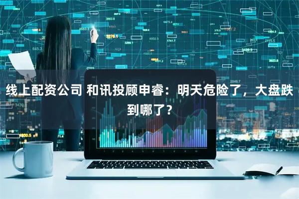 线上配资公司 和讯投顾申睿：明天危险了，大盘跌到哪了？