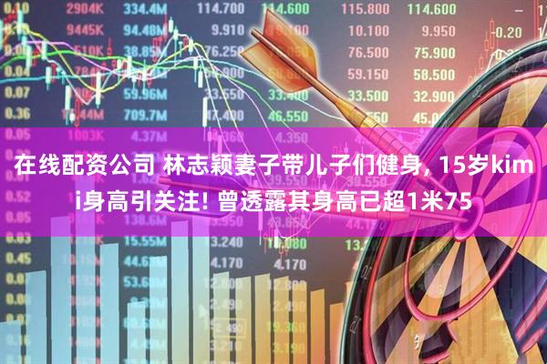 在线配资公司 林志颖妻子带儿子们健身, 15岁kimi身高引关注! 曾透露其身高已超1米75
