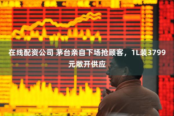 在线配资公司 茅台亲自下场抢顾客，1L装3799元敞开供应