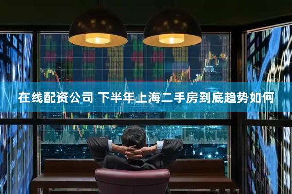 在线配资公司 下半年上海二手房到底趋势如何