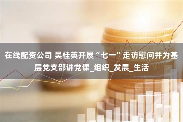 在线配资公司 吴桂英开展“七一”走访慰问并为基层党支部讲党课_组织_发展_生活