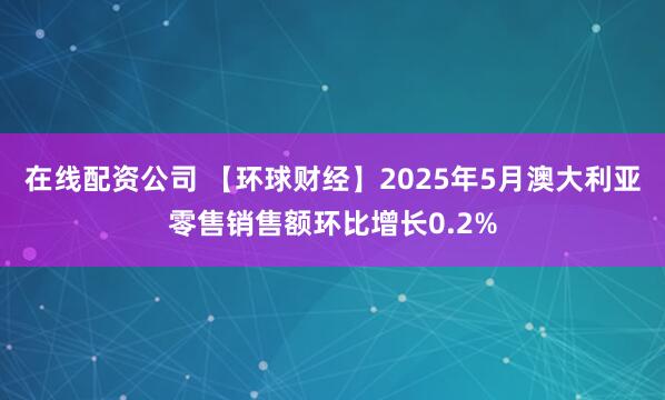 在线配资公司 【环球财经】2025年5月澳大利亚零售销售额环比增长0.2%