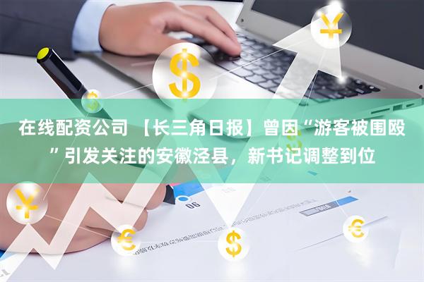 在线配资公司 【长三角日报】曾因“游客被围殴”引发关注的安徽泾县，新书记调整到位