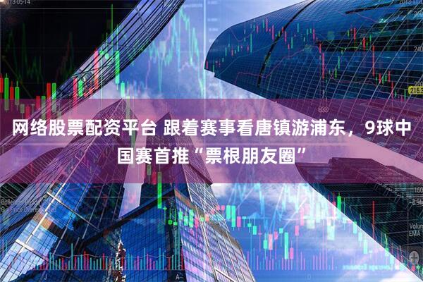 网络股票配资平台 跟着赛事看唐镇游浦东，9球中国赛首推“票根朋友圈”