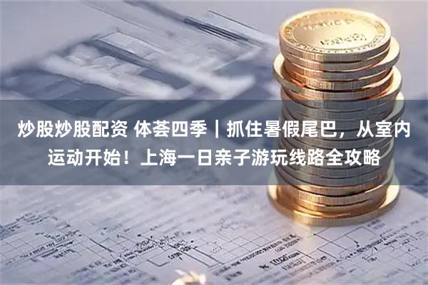 炒股炒股配资 体荟四季｜抓住暑假尾巴，从室内运动开始！上海一日亲子游玩线路全攻略