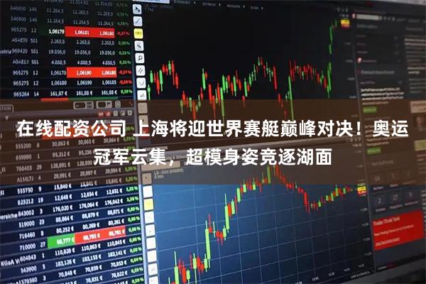 在线配资公司 上海将迎世界赛艇巅峰对决！奥运冠军云集，超模身姿竞逐湖面