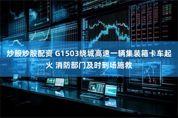 炒股炒股配资 G1503绕城高速一辆集装箱卡车起火 消防部门及时到场施救