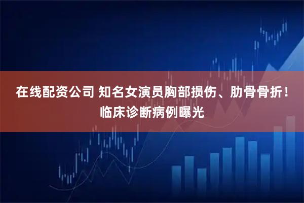 在线配资公司 知名女演员胸部损伤、肋骨骨折！临床诊断病例曝光