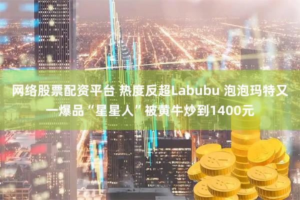 网络股票配资平台 热度反超Labubu 泡泡玛特又一爆品“星星人”被黄牛炒到1400元