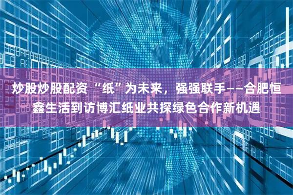 炒股炒股配资 “纸”为未来，强强联手——合肥恒鑫生活到访博汇纸业共探绿色合作新机遇