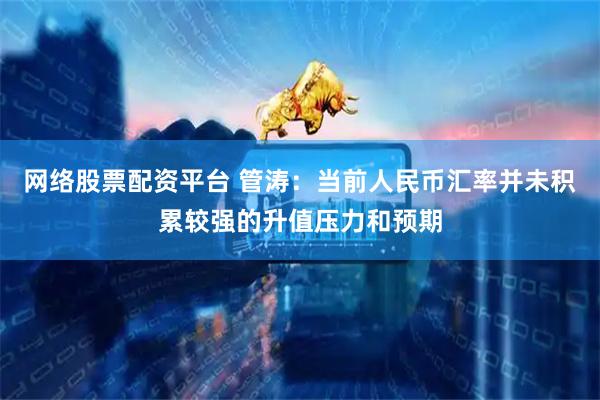 网络股票配资平台 管涛：当前人民币汇率并未积累较强的升值压力和预期