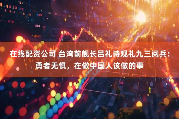 在线配资公司 台湾前舰长吕礼诗观礼九三阅兵：勇者无惧，在做中国人该做的事