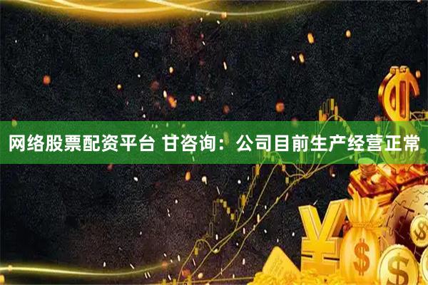 网络股票配资平台 甘咨询：公司目前生产经营正常