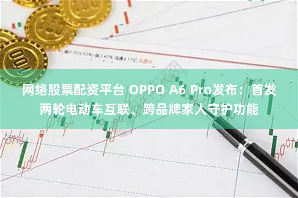 网络股票配资平台 OPPO A6 Pro发布：首发两轮电动车互联、跨品牌家人守护功能
