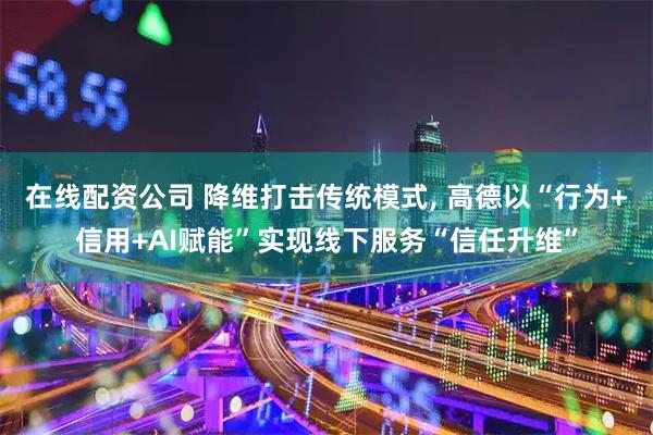 在线配资公司 降维打击传统模式, 高德以“行为+信用+AI赋能”实现线下服务“信任升维”