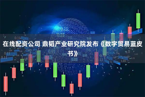 在线配资公司 鼎韬产业研究院发布《数字贸易蓝皮书》