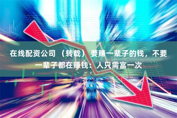 在线配资公司 （转载） 要赚一辈子的钱，不要一辈子都在赚钱：人只需富一次