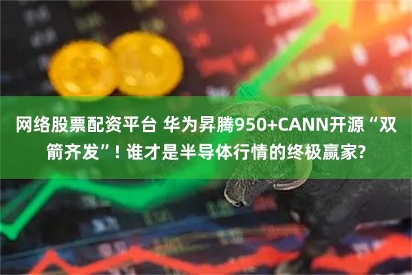网络股票配资平台 华为昇腾950+CANN开源“双箭齐发”! 谁才是半导体行情的终极赢家?