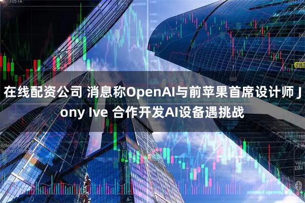 在线配资公司 消息称OpenAI与前苹果首席设计师 Jony Ive 合作开发AI设备遇挑战