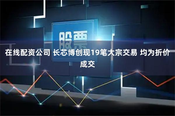 在线配资公司 长芯博创现19笔大宗交易 均为折价成交