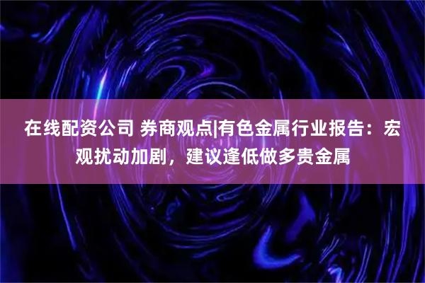 在线配资公司 券商观点|有色金属行业报告：宏观扰动加剧，建议逢低做多贵金属
