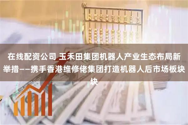 在线配资公司 玉禾田集团机器人产业生态布局新举措——携手香港维修佬集团打造机器人后市场板块