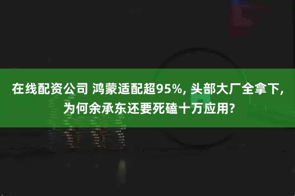 在线配资公司 鸿蒙适配超95%, 头部大厂全拿下, 为何余承东还要死磕十万应用?